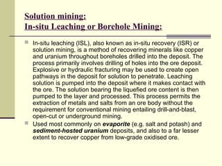 Solution mining:
In-situ Leaching or Borehole Mining:
 In-situ leaching (ISL), also known as in-situ recovery (ISR) or
solution mining, is a method of recovering minerals like copper
and uranium throughout boreholes drilled into the deposit. The
process primarily involves drilling of holes into the ore deposit.
Explosive or hydraulic fracturing may be used to create open
pathways in the deposit for solution to penetrate. Leaching
solution is pumped into the deposit where it makes contact with
the ore. The solution bearing the liquefied ore content is then
pumped to the layer and processed. This process permits the
extraction of metals and salts from an ore body without the
requirement for conventional mining entailing drill-and-blast,
open-cut or underground mining.
 Used most commonly on evaporite (e.g. salt and potash) and
sediment-hosted uranium deposits, and also to a far lesser
extent to recover copper from low-grade oxidised ore.
 
