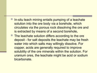  In-situ leach mining entails pumping of a leachate
solution into the ore body via a borehole, which
circulates via the porous rock dissolving the ore and
is extracted by means of a second borehole.
 The leachate solution differs according to the ore
deposit - for salt deposits the leachate may be fresh
water into which salts may willingly dissolve. For
copper, acids are generally required to improve
solubility of the ore minerals within the solution. For
uranium ores, the leachate might be acid or sodium
bicarbonate.
 