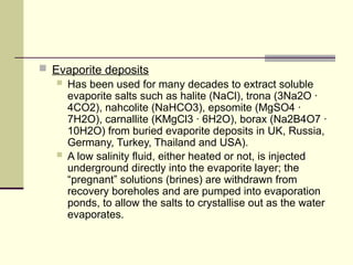  Evaporite deposits
 Has been used for many decades to extract soluble
evaporite salts such as halite (NaCl), trona (3Na2O ·
4CO2), nahcolite (NaHCO3), epsomite (MgSO4 ·
7H2O), carnallite (KMgCl3 · 6H2O), borax (Na2B4O7 ·
10H2O) from buried evaporite deposits in UK, Russia,
Germany, Turkey, Thailand and USA).
 A low salinity fluid, either heated or not, is injected
underground directly into the evaporite layer; the
“pregnant” solutions (brines) are withdrawn from
recovery boreholes and are pumped into evaporation
ponds, to allow the salts to crystallise out as the water
evaporates.
 