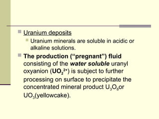  Uranium deposits
 Uranium minerals are soluble in acidic or
alkaline solutions.
 The production (“pregnant”) fluid
consisting of the water soluble uranyl
oxyanion (UO2
2+
) is subject to further
processing on surface to precipitate the
concentrated mineral product U3O8or
UO3(yellowcake).
 