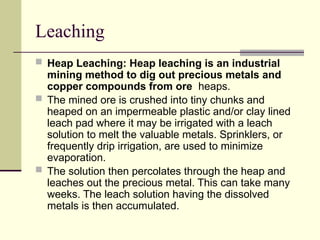Leaching
 Heap Leaching: Heap leaching is an industrial
mining method to dig out precious metals and
copper compounds from ore heaps.
 The mined ore is crushed into tiny chunks and
heaped on an impermeable plastic and/or clay lined
leach pad where it may be irrigated with a leach
solution to melt the valuable metals. Sprinklers, or
frequently drip irrigation, are used to minimize
evaporation.
 The solution then percolates through the heap and
leaches out the precious metal. This can take many
weeks. The leach solution having the dissolved
metals is then accumulated.
 