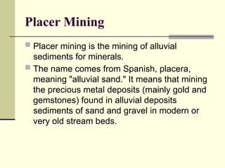 Placer Mining
 Placer mining is the mining of alluvial
sediments for minerals.
 The name comes from Spanish, placera,
meaning "alluvial sand." It means that mining
the precious metal deposits (mainly gold and
gemstones) found in alluvial deposits
sediments of sand and gravel in modern or
very old stream beds.
 