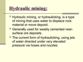 Hydraulic mining:
 Hydraulic mining, or hydraulicking, is a type
of mining that uses water to displace rock
material or move deposit.
 Generally used for weakly cemented near-
surface ore deposits.
 The current form of hydraulicking, using jets
of water directed under very elevated
pressure via hoses and nozzles
 