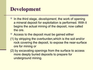 Development
 In the third stage, development, the work of opening
a mineral deposit for exploitation is performed. With it
begins the actual mining of the deposit, now called
the ore.
 Access to the deposit must be gained either
(1) by stripping the overburden,which is the soil and/or
rock covering the deposit, to expose the near-surface
ore for mining or
(2) by excavating openings from the surface to access
more deeply buried deposits to prepare for
underground mining.
 