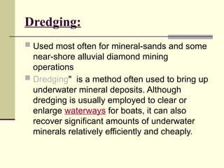 Dredging:
 Used most often for mineral-sands and some
near-shore alluvial diamond mining
operations
 Dredging" is a method often used to bring up
underwater mineral deposits. Although
dredging is usually employed to clear or
enlarge waterways for boats, it can also
recover significant amounts of underwater
minerals relatively efficiently and cheaply.
 