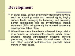 Development
 In either case, certain preliminary development work,
such as acquiring water and mineral rights, buying
surface lands, arranging for financing, and preparing
permit applications and an environmental impact
statement (EIS), will generally be required before any
development takes place.
 When these steps have been achieved, the provision
of a number of requirements—access roads, power
sources, mineral transportation systems, mineral
processing facilities, waste disposal areas, offices,
and other support facilities—must precede actual
mining in most cases.
 