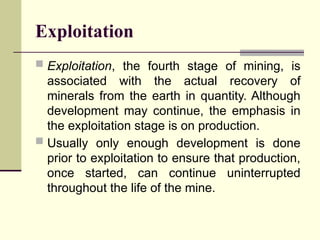 Exploitation
 Exploitation, the fourth stage of mining, is
associated with the actual recovery of
minerals from the earth in quantity. Although
development may continue, the emphasis in
the exploitation stage is on production.
 Usually only enough development is done
prior to exploitation to ensure that production,
once started, can continue uninterrupted
throughout the life of the mine.
 