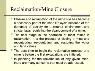 Reclaimation/Mine Closure
 Closure and reclamation of the mine site has become
a necessary part of the mine life cycle because of the
demands of society for a cleaner environment and
stricter laws regulating the abandonment of a mine.
 The final stage in the operation of most mines is
reclamation. It is the process of closing a mine and
recontouring, revegetating, and restoring the water
and land values.
 The best time to begin the reclamation process of a
mine is before the first excavations are initiated.
 In planning for the reclamation of any given mine,
there are many concerns that must be addressed.
 
