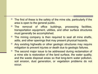  The first of these is the safety of the mine site, particularly if the
area is open to the general public.
 The removal of office buildings, processing facilities,
transportation equipment, utilities, and other surface structures
must generally be accomplished.
 The mining company is then required to seal all mine shafts,
adits, and other openings that may present physical hazards.
 Any existing highwalls or other geologic structures may require
mitigation to prevent injuries or death due to geologic failures.
 The second major issue to be addressed during reclamation of
a mine site is restoration of the land surface, the water quality,
and the waste disposal areas so that long-term water pollution,
soil erosion, dust generation, or vegetation problems do not
occur.
 