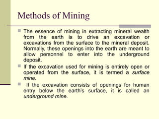 Methods of Mining
 The essence of mining in extracting mineral wealth
from the earth is to drive an excavation or
excavations from the surface to the mineral deposit.
Normally, these openings into the earth are meant to
allow personnel to enter into the underground
deposit.
 If the excavation used for mining is entirely open or
operated from the surface, it is termed a surface
mine.
 If the excavation consists of openings for human
entry below the earth’s surface, it is called an
underground mine.
 