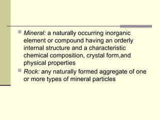  Mineral: a naturally occurring inorganic
element or compound having an orderly
internal structure and a characteristic
chemical composition, crystal form,and
physical properties
 Rock: any naturally formed aggregate of one
or more types of mineral particles
 