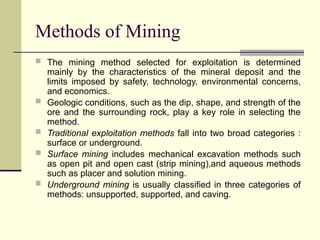 Methods of Mining
 The mining method selected for exploitation is determined
mainly by the characteristics of the mineral deposit and the
limits imposed by safety, technology, environmental concerns,
and economics.
 Geologic conditions, such as the dip, shape, and strength of the
ore and the surrounding rock, play a key role in selecting the
method.
 Traditional exploitation methods fall into two broad categories :
surface or underground.
 Surface mining includes mechanical excavation methods such
as open pit and open cast (strip mining),and aqueous methods
such as placer and solution mining.
 Underground mining is usually classified in three categories of
methods: unsupported, supported, and caving.
 