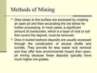 Methods of Mining
 Ores closer to the surface are accessed by creating
an open pit and then excavating the ore below for
further processing. In most cases, a significant
amount of overburden, which is a layer of rock or soil
that covers the deposit, must be removed.
 Ores in buried bedrock deposits are usually accessed
through the construction of access shafts and
tunnels. They provide for less waste rock removal
and they offer less environmental impact than open-
pit mining because these deposits typically have
much higher ore grades.
 