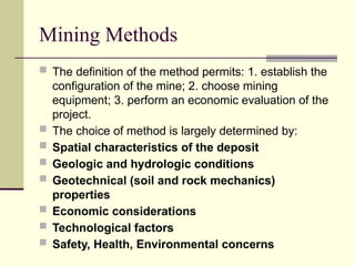 Mining Methods
 The definition of the method permits: 1. establish the
configuration of the mine; 2. choose mining
equipment; 3. perform an economic evaluation of the
project.
 The choice of method is largely determined by:
 Spatial characteristics of the deposit
 Geologic and hydrologic conditions
 Geotechnical (soil and rock mechanics)
properties
 Economic considerations
 Technological factors
 Safety, Health, Environmental concerns
 