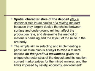  Spatial characteristics of the deposit play a
dominant role in the choice of a mining method
because they largely decide the choice between
surface and underground mining, affect the
production rate, and determine the method of
materials handling and the layout of the mine in the
ore body.
 The simple aim in selecting and implementing a
particular mine plan is always to mine a mineral
deposit so that profit is maximised given the
unique characteristics of the deposit and its location,
current market prices for the mined mineral, and the
limits imposed by safety, economy, environment”
 