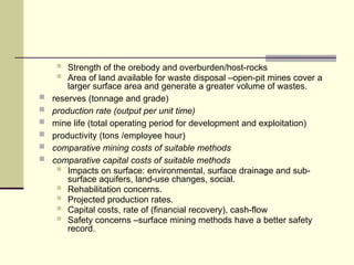  Strength of the orebody and overburden/host-rocks
 Area of land available for waste disposal –open-pit mines cover a
larger surface area and generate a greater volume of wastes.
 reserves (tonnage and grade)
 production rate (output per unit time)
 mine life (total operating period for development and exploitation)
 productivity (tons /employee hour)
 comparative mining costs of suitable methods
 comparative capital costs of suitable methods
 Impacts on surface: environmental, surface drainage and sub-
surface aquifers, land-use changes, social.
 Rehabilitation concerns.
 Projected production rates.
 Capital costs, rate of (financial recovery), cash-flow
 Safety concerns –surface mining methods have a better safety
record.
 