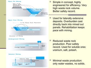  Simple in concept, highly
engineered for efficiency. Very
high waste rock volume.
Better safety record.
 Used for laterally extensive
deposits. Overburden cast
directly back into mined out
panels. Rehabilitation keeps
pace with mining.
 Reduced waste rock
production. Poor safety
record. Used for soluble ores:
uranium, salt, potash.
 Minimal waste production:
only water wastes, no solids.
 