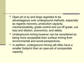  Open-pit is by and large regarded to be
advantageous over underground methods, especially
as regards recovery, production capacity,
mechanizeability, grade control and cut off grade, ore
loss and dilution, economics, and safety.
 Underground mining however can be considered as
being more acceptable than surface mining from
environmental and social perspectives.
 In addition, underground mining will often have a
smaller footprint than an open-pit of comparable
capacity.
 