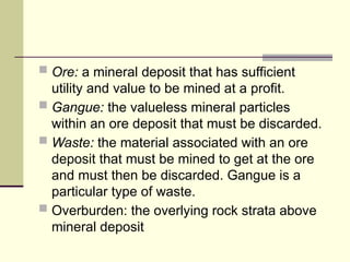  Ore: a mineral deposit that has sufficient
utility and value to be mined at a profit.
 Gangue: the valueless mineral particles
within an ore deposit that must be discarded.
 Waste: the material associated with an ore
deposit that must be mined to get at the ore
and must then be discarded. Gangue is a
particular type of waste.
 Overburden: the overlying rock strata above
mineral deposit
 