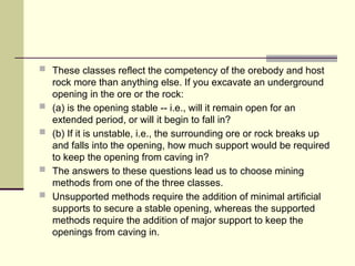  These classes reflect the competency of the orebody and host
rock more than anything else. If you excavate an underground
opening in the ore or the rock:
 (a) is the opening stable -- i.e., will it remain open for an
extended period, or will it begin to fall in?
 (b) If it is unstable, i.e., the surrounding ore or rock breaks up
and falls into the opening, how much support would be required
to keep the opening from caving in?
 The answers to these questions lead us to choose mining
methods from one of the three classes.
 Unsupported methods require the addition of minimal artificial
supports to secure a stable opening, whereas the supported
methods require the addition of major support to keep the
openings from caving in.
 