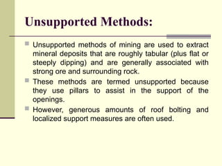 Unsupported Methods:
 Unsupported methods of mining are used to extract
mineral deposits that are roughly tabular (plus flat or
steeply dipping) and are generally associated with
strong ore and surrounding rock.
 These methods are termed unsupported because
they use pillars to assist in the support of the
openings.
 However, generous amounts of roof bolting and
localized support measures are often used.
 