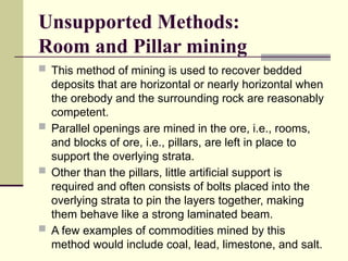 Unsupported Methods:
Room and Pillar mining
 This method of mining is used to recover bedded
deposits that are horizontal or nearly horizontal when
the orebody and the surrounding rock are reasonably
competent.
 Parallel openings are mined in the ore, i.e., rooms,
and blocks of ore, i.e., pillars, are left in place to
support the overlying strata.
 Other than the pillars, little artificial support is
required and often consists of bolts placed into the
overlying strata to pin the layers together, making
them behave like a strong laminated beam.
 A few examples of commodities mined by this
method would include coal, lead, limestone, and salt.
 