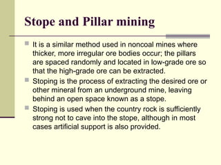 Stope and Pillar mining
 It is a similar method used in noncoal mines where
thicker, more irregular ore bodies occur; the pillars
are spaced randomly and located in low-grade ore so
that the high-grade ore can be extracted.
 Stoping is the process of extracting the desired ore or
other mineral from an underground mine, leaving
behind an open space known as a stope.
 Stoping is used when the country rock is sufficiently
strong not to cave into the stope, although in most
cases artificial support is also provided.
 
