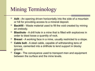 Mining Terminology
 Adit - An opening driven horizontally into the side of a mountain
or hill for providing access to a mineral deposit.
 Backfill - Waste material used to fill the void created by mining
an orebody.
 Blasthole - A drill hole in a mine that is filled with explosives in
order to blast loose a quantity of rock.
 Breast - A working face in a mine, usually restricted to a stope.
 Cable bolt - A steel cable, capable of withstanding tens of
tonnes, cemented into a drillhole to lend support in blocky
ground.
 Cage - The conveyance used to transport men and equipment
between the surface and the mine levels.
 