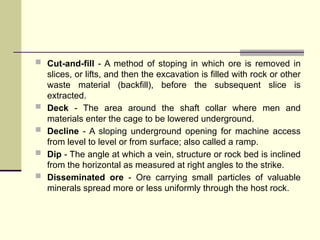  Cut-and-fill - A method of stoping in which ore is removed in
slices, or lifts, and then the excavation is filled with rock or other
waste material (backfill), before the subsequent slice is
extracted.
 Deck - The area around the shaft collar where men and
materials enter the cage to be lowered underground.
 Decline - A sloping underground opening for machine access
from level to level or from surface; also called a ramp.
 Dip - The angle at which a vein, structure or rock bed is inclined
from the horizontal as measured at right angles to the strike.
 Disseminated ore - Ore carrying small particles of valuable
minerals spread more or less uniformly through the host rock.
 