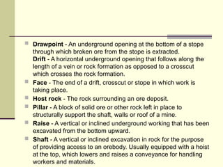  Drawpoint - An underground opening at the bottom of a stope
through which broken ore from the stope is extracted.
Drift - A horizontal underground opening that follows along the
length of a vein or rock formation as opposed to a crosscut
which crosses the rock formation.
 Face - The end of a drift, crosscut or stope in which work is
taking place.
 Host rock - The rock surrounding an ore deposit.
 Pillar - A block of solid ore or other rock left in place to
structurally support the shaft, walls or roof of a mine.
 Raise - A vertical or inclined underground working that has been
excavated from the bottom upward.
 Shaft - A vertical or inclined excavation in rock for the purpose
of providing access to an orebody. Usually equipped with a hoist
at the top, which lowers and raises a conveyance for handling
workers and materials.
 