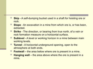  Skip - A self-dumping bucket used in a shaft for hoisting ore or
rock.
 Stope - An excavation in a mine from which ore is, or has been,
extracted.
 Strike - The direction, or bearing from true north, of a vein or
rock formation measure on a horizontal surface.
 Sublevel - A level or working horizon in a mine between main
working levels.
 Tunnel - A horizontal underground opening, open to the
atmosphere at both ends.
 Footwall – the area below where ore is present in a mine.
 Hanging wall – the area above where the ore is present in a
mine.
 