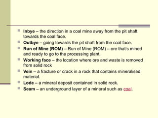  Inbye – the direction in a coal mine away from the pit shaft
towards the coal face.
 Outbye – going towards the pit shaft from the coal face.
 Run of Mine (ROM) – Run of Mine (ROM) – ore that’s mined
and ready to go to the processing plant.
 Working face – the location where ore and waste is removed
from solid rock
 Vein – a fracture or crack in a rock that contains mineralised
material.
 Lode – a mineral deposit contained in solid rock.
 Seam – an underground layer of a mineral such as coal.
 