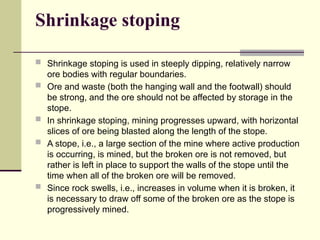 Shrinkage stoping
 Shrinkage stoping is used in steeply dipping, relatively narrow
ore bodies with regular boundaries.
 Ore and waste (both the hanging wall and the footwall) should
be strong, and the ore should not be affected by storage in the
stope.
 In shrinkage stoping, mining progresses upward, with horizontal
slices of ore being blasted along the length of the stope.
 A stope, i.e., a large section of the mine where active production
is occurring, is mined, but the broken ore is not removed, but
rather is left in place to support the walls of the stope until the
time when all of the broken ore will be removed.
 Since rock swells, i.e., increases in volume when it is broken, it
is necessary to draw off some of the broken ore as the stope is
progressively mined.
 