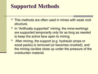 Supported Methods
 This methods are often used in mines with weak rock
structure.
 In “Artificially supported” mining, the mine-workings
are supported temporarily only for as long as needed
to keep the active face open to mining.
 After mining, the support (e.g. hydraulic props or
wood packs) is removed (or becomes crushed), and
the mining cavities close up under the pressure of the
overburden material.
 