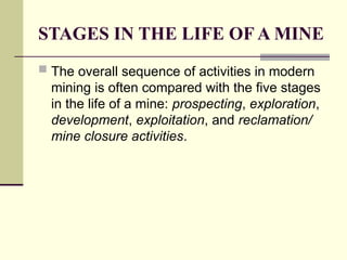 STAGES IN THE LIFE OF A MINE
 The overall sequence of activities in modern
mining is often compared with the five stages
in the life of a mine: prospecting, exploration,
development, exploitation, and reclamation/
mine closure activities.
 
