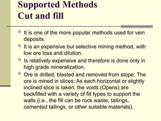 Supported Methods
Cut and fill
 It is one of the more popular methods used for vein
deposits.
 It is an expensive but selective mining method, with
low ore loss and dilution.
 Is relatively expensive and therefore is done only in
high grade mineralization.
 Ore is drilled, blasted and removed from stope. The
ore is mined in slices: As each horizontal or slightly
inclined slice is taken, the voids (Opens) are
backfilled with a variety of fill types to support the
walls (i.e., the fill can be rock waste, tailings,
cemented tailings, or other suitable materials).
 