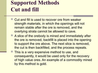 Supported Methods
Cut and fill
 Cut and fill is used to recover ore from weaker
strength materials, in which the openings will not
remain stable after the ore is removed, and the
overlying strata cannot be allowed to cave.
 A slice of the orebody is mined and immediately after
the ore is removed, backfill is placed into the opening
to support the ore above. The next slice is removed,
the cut is then backfilled, and the process repeats.
 This is a very expensive method to use, and
consequently, it would be used only for the recovery
of high value ores. An example of a commodity mined
by this method is gold.
 