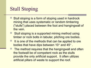 Stull Stoping
 Stull stoping is a form of stoping used in hardrock
mining that uses systematic or random timbering
("stulls") placed between the foot and hangingwall of
the vein.
 Stull stoping is a supported mining method using
timber or rock bolts in tabular, pitching ore bodies.
 It is one of the methods that can be applied to ore
bodies that have dips between 10° and 45° .
 The method requires that the hangingwall and often
the footwall be of competent rock as the stulls
provide the only artificial support. It often utilizes
artificial pillars of waste to support the roof.
 