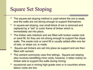 Square Set Stoping
 The square-set stoping method is used where the ore is weak,
and the walls are not strong enough to support themselves.
 In square-set stoping, one small block of ore is removed and
replaced by a "set" or cubic frame of timber which is
immediately set into place.
 The timber sets interlock and are filled with broken waste rock
or sand fill, for they are not strong enough to support the stope
walls. The waste rock or sand fill is usually added after one tier
of sets, or stope cut, is made.
 Square-set timbers are set into place as support and are then
filled with cement.
 The cement commonly uses fine tailings. Square-set stoping
also involves backfilling mine voids; however, it relies mainly on
timber sets to support the walls during mining.
 occasional use in mining high-grade ores or in countries where
labour costs are low.
 