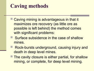Caving methods
 Caving mining is advantageous in that it
maximizes ore recovery (as little ore as
possible is left behind) the method comes
with significant problems:
 Surface subsidence in the case of shallow
mines.
 Rock-bursts underground, causing injury and
death in deep level mines.
 The cavity closure is either partial, for shallow
mining, or complete, for deep level mining.
 