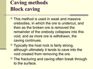 Caving methods
Block caving
 This method is used in weak and massive
orebodies, in which the ore is undercut, and
then as the broken ore is removed the
remainder of the orebody collapses into this
void, and as more ore is withdrawn, the
caving continues.
 Typically the host rock is fairly strong,
although ultimately it tends to cave into the
void created from removing the ore.
 The fracturing and caving often break through
to the surface.
 