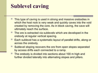 Sublevel caving
 This type of caving is used in strong and massive orebodies in
which the host rock is very weak and quickly caves into the void
created by removing the core. As in block caving, the cave will
ultimately reach the surface.
 The ore is extracted via sublevels which are developed in the
orebody at regular vertical spacing.
 Each sublevel has a systematic layout of parallel drifts, along or
across the orebody.
 Sublevel stoping recovers the ore from open stopes separated
by access drifts each connected to a ramp.
 The orebody is divided into sections about 100 m high and
further divided laterally into alternating stopes and pillars.
 
