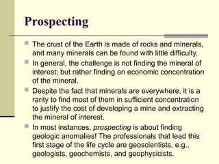 Prospecting
 The crust of the Earth is made of rocks and minerals,
and many minerals can be found with little difficulty.
 In general, the challenge is not finding the mineral of
interest; but rather finding an economic concentration
of the mineral.
 Despite the fact that minerals are everywhere, it is a
rarity to find most of them in sufficient concentration
to justify the cost of developing a mine and extracting
the mineral of interest.
 In most instances, prospecting is about finding
geologic anomalies! The professionals that lead this
first stage of the life cycle are geoscientists, e.g.,
geologists, geochemists, and geophysicists.
 