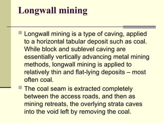 Longwall mining
 Longwall mining is a type of caving, applied
to a horizontal tabular deposit such as coal.
While block and sublevel caving are
essentially vertically advancing metal mining
methods, longwall mining is applied to
relatively thin and flat-lying deposits – most
often coal.
 The coal seam is extracted completely
between the access roads, and then as
mining retreats, the overlying strata caves
into the void left by removing the coal.
 