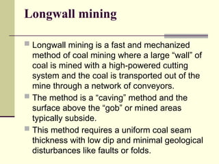 Longwall mining
 Longwall mining is a fast and mechanized
method of coal mining where a large “wall” of
coal is mined with a high-powered cutting
system and the coal is transported out of the
mine through a network of conveyors.
 The method is a “caving” method and the
surface above the “gob” or mined areas
typically subside.
 This method requires a uniform coal seam
thickness with low dip and minimal geological
disturbances like faults or folds.
 