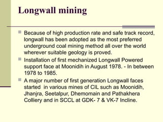 Longwall mining
 Because of high production rate and safe track record,
longwall has been adopted as the most preferred
underground coal mining method all over the world
wherever suitable geology is proved.
 Installation of first mechanized Longwall Powered
support face at Moonidih in August 1978. - In between
1978 to 1985.
 A major number of first generation Longwall faces
started in various mines of CIL such as Moonidih,
Jhanjra, Seetalpur, Dhemomain and Pathakhera
Colliery and in SCCL at GDK- 7 & VK-7 Incline.
 
