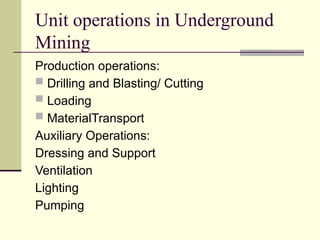 Unit operations in Underground
Mining
Production operations:
 Drilling and Blasting/ Cutting
 Loading
 MaterialTransport
Auxiliary Operations:
Dressing and Support
Ventilation
Lighting
Pumping
 