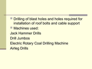  Drilling of blast holes and holes required for
installation of roof bolts and cable support
 Machines used:
Jack Hammer Drills
Drill Jumbos
Electric Rotary Coal Drilling Machine
Airleg Drills
 