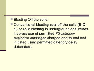  Blasting Off the solid:
 Conventional blasting coal off-the-solid (B-O-
S) or solid blasting in underground coal mines
involves use of permitted P5 category
explosive cartridges charged end-to-end and
initiated using permitted category delay
detonators.
 