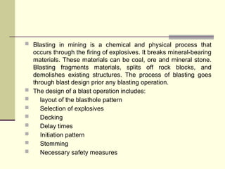  Blasting in mining is a chemical and physical process that
occurs through the firing of explosives. It breaks mineral-bearing
materials. These materials can be coal, ore and mineral stone.
Blasting fragments materials, splits off rock blocks, and
demolishes existing structures. The process of blasting goes
through blast design prior any blasting operation.
 The design of a blast operation includes:
 layout of the blasthole pattern
 Selection of explosives
 Decking
 Delay times
 Initiation pattern
 Stemming
 Necessary safety measures
 